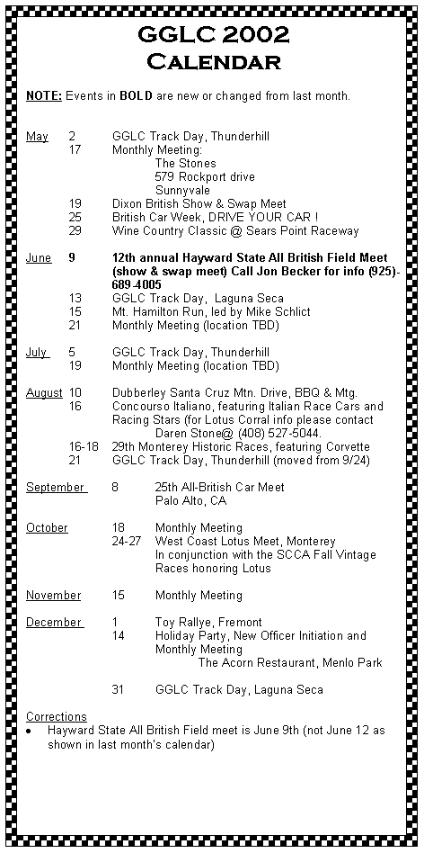 Text Box: GGLC 2002 Calendar	NOTE: Events in BOLD are new or changed from last month.
May 	2	GGLC Track Day, Thunderhill 	17	Monthly Meeting:		The Stones		579 Rockport drive		Sunnyvale	19	Dixon British Show & Swap Meet 	25	British Car Week, DRIVE YOUR CAR !      	29	Wine Country Classic @ Sears Point Raceway June	9	12th annual Hayward State All British Field Meet 		(show & swap meet) Call Jon Becker for info (925)-		689-4005 	13	GGLC Track Day,  Laguna Seca	15	Mt. Hamilton Run, led by Mike Schlict	21 	Monthly Meeting (location TBD)
July 	5	GGLC Track Day, Thunderhill 	19	Monthly Meeting (location TBD)August 	10 	Dubberley Santa Cruz Mtn. Drive, BBQ & Mtg.	16	Concourso Italiano, featuring Italian Race Cars and 		Racing Stars (for Lotus Corral info please contact 			Daren Stone@ (408) 527-5044.	16-18	29th Monterey Historic Races, featuring Corvette	21	GGLC Track Day, Thunderhill (moved from 9/24)
September 	8	25th All-British Car Meet			Palo Alto, CAOctober		18	Monthly Meeting		24-27 	West Coast Lotus Meet, Monterey			In conjunction with the SCCA Fall Vintage 			Races honoring LotusNovember 	15	Monthly Meeting	December 	1	Toy Rallye, Fremont		14	Holiday Party, New Officer Initiation and				Monthly Meeting				The Acorn Restaurant, Menlo Park			31	GGLC Track Day, Laguna Seca CorrectionsHayward State All British Field meet is June 9th (not June 12 as shown in last months calendar)