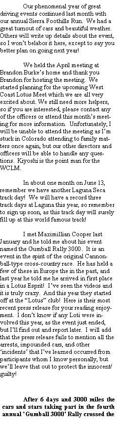 Text Box: 	Our phenomenal year of great driving events continued last month with our annual Sierra Foothills Run.  We had a great turnout of cars and beautiful weather.  Others will write up details about the event, so I wont belabor it here, except to say you better plan on going next year!	We held the April meeting at Brandon Burkes home and thank you Brandon for hosting the meeting.  We started planning for the upcoming West Coast Lotus Meet which we are all very excited about. We still need more helpers, so if you are interested, please contact any of the officers or attend this months meeting for more information.  Unfortunately, I will be unable to attend the meeting as Im stuck in Colorado attending to family matters once again, but our other directors and officers will be able to handle any questions.  Kiyoshi is the point man for the WCLM.	In about one month on June 13, remember we have another Laguna Seca track day!  We will have a record three track days at Laguna this year, so remember to sign up soon, as this track day will surely fill up at this world famous track! 		I met Maximillian Cooper last January and he told me about his event named the Gumball Rally 3000.  It is an event in the spirit of the original Cannonball-type cross-country race.  He has held a few of these in Europe the in the past, and last year he told me he arrived in first place in a Lotus Esprit!  Ive seen the videos and it is truly crazy.  And this year they started off at the Lotus club!  Here is their most recent press release for your reading enjoyment.  I dont know if any Loti were involved this year, as the event just ended, but Ill find out and report later.  I will add that the press release fails to mention all the arrests, impounded cars, and other incidents that Ive learned occurred from participants whom I know personally, but well leave that out to protect the innocent/guilty!	After 6 days and 3000 miles the cars and stars taking part in the fourth annual 'Gumball 3000' Rally crossed the 