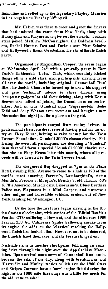 Text Box: finish line and rolled up to the legendary Playboy Mansion in Los Angeles on Tuesday 30th April.		Mr. Hefner was there to meet and greet the drivers that had endured the route from New York, along with Bunny girls and Playmates to give out the awards.  Jackass stars joined Matthew McConaughey, the Baldwin brothers, Rachel Hunter, Fast and Furious star Matt Schulze and Hollywood's finest Gumballers for the ultimate finish party. 	Organised by Maximillion Cooper, the event began on Wednesday April 24th with a pre-rally party in New York's fashionable 'Lotus' Club, which certainly kicked things off to a wild start, with participants arriving from all over the world, including original 'Cannonball Run' film star Jackie Chan, who turned up to show his support and give 'technical' advice to those drivers using 'computer gadgets' to aid their driving, along with Keanu Reeves who talked of joining the Ducati team on motorbikes. And in true Gumball style 'Supermodels' Jodie Kidd and Amy Wesson even went out and bought a new Mercedes that night just for a place on the grid.	The participants ranged from racing drivers to professional skateboarders, several having paid for an entry on Ebay Kruse, helping to raise money for the Twin Towers Foundation, Gumball 3000's chosen charity.  Following the event all participants are donating a 'Gumball' item that will form a special 'Gumball 3000' charity auction site on Ebay Kruse later this month, where all proceeds will be donated to the Twin Towers Fund.  	The chequered flag dropped at 7pm at the Plaza Hotel, causing Fifth Avenue to come to a halt as 170 of the worlds most amazing Ferrari's, Lamborghini's, Aston Martin's, Porsche's, Morgan's, Bentley's, old classics, 60's & 70's American Muscle cars, Limousine's, Blues Brothers Police car, Playmates in a Mini Cooper, and numerous other unique and incredible vehicles cruised out of New York heading for Washington DC.   	By the time the first cars began arriving at the Union Station checkpoint, with stories of the 'Bikini Bandit's Pontiac GTO suffering a blow out, and the ultra rare 1959 Ferrari 250 GT California Spider bellowing smoke from its engine, the odds on the 'classics' reaching the Hollywood finish line looked slim.  However, not to be deterred, the Bandits fixed their tyre, and the Ferrari limped on.   Nashville came as another checkpoint, following an amazing drive through the night over the Appalachian Mountains.  Upon arrival more news of 'Cannonball Run' antics became the talk of the day, along with breakdowns and 'Dastardly and Mutley' tactics, which saw the 1960 Stars and Stripes Corvette have a 'new' engine fitted during the night as the 1000 mile first stage was a little too much for the old 'vette to take! 