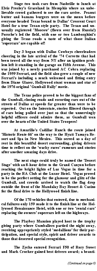 Text Box: 	Stage two took cars from Nashville to lunch at Elvis Presley's Graceland in Memphis where an unbelievable crowd gathered to see the cars arrive.  Peanut butter and banana burgers were on the menu before everyone headed Texas bound to Dallas' Crescent Court Hotel for a true Texan style party.  The Texan and unusually registered 'Moscow' (flown over from Russia!) Porsche's led the field, with one or two Lamborghini's giving the Texas roads a taste of what those Italian 'supercars' are capable of!	Day 3 began with Dallas Cowboys cheerleaders cheering in the late arrival of the '74 Corvette that had been towed all the way from NY after an ignition problem left it standing in the garage on Fifth Avenue.  This was joined by a newly purchased AC Cobra replacing the 1959 Ferrari, and the field also grew a couple of new Ferrari's including a much welcomed and fitting entry from Diane Glaser, Hollywood stunt woman and star of the 1976 original 'Gumball Rally' movie.	The Texas police proved to be the biggest fans of the Gumball, closing roads and escorting cars out of the streets of Dallas at speeds far greater than were to be expected.  Out on the Interstate, stories filtered through of cars being pulled over just so that the unnervingly helpful officers could admire them, as Gumball won over the hearts of the United States Troopers!  	At Amarillo's Cadillac Ranch the route joined 'Historic Route 66' on the way to the Hyatt Tamaya Resort and Spa in New Mexico.  This served as a day of rest in this beautiful desert surrounding, giving drivers time to reflect on the 'wacky races' rumours and stories after another amazing days drive.	The next stage could truly be named the 'Desert Stage' with an 8-hour drive to the Grand Canyon before reaching the bright lights of Las Vegas in time for a party in the RA Club at the Luxor Hotel.  Vegas proved to be the perfect setting for the glamour and glitz of the Gumball, and crowds arrived to watch the flag drop outside the front of the Mandalay Bay Resort & Casino for the final drive to the Hollywood finish line.	Of the 170 vehicles that entered, due to mechanical failures only 159 made it to the finish line at the Hollywood Renaissance Hotel, with one or two 'rental cars' replacing the owners' supercars left on the highways.  	The Playboy Mansion played host to the trophy giving party where Gumballers partied the night away, receiving appropriately styled 'medallions' for their participation, and special style, spirit and driver awards to those that deserved special recognition.  	The Zycko entered Ferrari F50 of Rory Sweet and Mark Crocker gained best drivers award; a beauti
