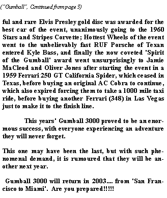 Text Box: ful and rare Elvis Presley gold disc was awarded for the best car of the event, unanimously going to the 1960 Stars and Stripes Corvette; Hottest Wheels of the event went to the unbelievably fast RUF Porsche of Texan entered Kyle Bass, and finally the now coveted 'Spirit of the Gumball' award went unsurprisingly to Jamie MaCleod and Oliver Jones after starting the event in a 1959 Ferrari 250 GT California Spider, which ceased in Texas, before buying an original AC Cobra to continue, which also expired forcing them to take a 1000 mile taxi ride, before buying another Ferrari (348) in Las Vegas just to make it to the finish line.  	This years' Gumball 3000 proved to be an enormous success, with everyone experiencing an adventure they will never forget.  This one may have been the last, but with such phenomenal demand, it is rumoured that they will be another next year.   Gumball 3000 will return in 2003.... from 'San Francisco to Miami'.  Are you prepared!!!!!     