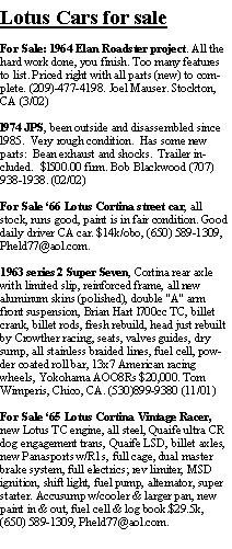 Text Box: Lotus Cars for saleFor Sale: 1964 Elan Roadster project. All the hard work done, you finish. Too many features to list. Priced right with all parts (new) to complete. (209)-477-4198. Joel Mauser. Stockton,  CA (3/02)l974 JPS, been outside and disassembled since l985.  Very rough condition.  Has some new parts:  Bean exhaust and shocks.  Trailer included.  $l500.00 firm. Bob Blackwood (707) 938-1938. (02/02)For Sale 66 Lotus Cortina street car, all stock, runs good, paint is in fair condition. Good daily driver CA car. $14k/obo, (650) 589-1309, Pheld77@aol.com.1963 series 2 Super Seven, Cortina rear axle with limited slip, reinforced frame, all new aluminum skins (polished), double "A" arm front suspension, Brian Hart l700cc TC, billet crank, billet rods, fresh rebuild, head just rebuilt by Crowther racing, seats, valves guides, dry sump, all stainless braided lines, fuel cell, powder coated roll bar, 13x7 American racing wheels, Yokohama AOO8Rs $20,000. Tom Wimperis, Chico, CA. (530)899-9380 (11/01)For Sale 65 Lotus Cortina Vintage Racer, new Lotus TC engine, all steel, Quaife ultra CR dog engagement trans, Quaife LSD, billet axles, new Panasports w/R1s, full cage, dual master brake system, full electrics; rev limiter, MSD ignition, shift light, fuel pump, alternator, super starter. Accusump w/cooler & larger pan, new paint in & out, fuel cell & log book.$29.5k, (650) 589-1309, Pheld77@aol.com.