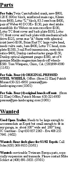 Text Box: PartsFor Sale; Twin Cam tuftrided crank, new-$900, 120 E l500cc block, reinforced main caps, 82mm bore-$400, Lotus L block, 83.5 mm bore-$600, pair of Weber 40 DCOEs- $150, pair steel intake manifolds for Webers on non-crossflow-$100, Lotus TC front cover and back plate-$100, Lotus TC front cover and back plate with mechanical tach drive-$125, seven rear "A" frame with spherical joint (new)-$100, Brian Hart TC large valve head, needs valve seats, bare-$400, Lotus TC head, complete-$1500, 3 rail Ford transmission, semi-close ratios-$400, Dunlop camber/caster gauge-$150, Dunlop optical alignment gauges-$300, set of 4 genuine Minlite magnesium knock-off wheels-$500. Tom Wimperis, Chico, CA. (530)899-9380 (11/01)For Sale. Four (4) ORIGINAL PRESSED STEEL WHEELS. Offers. (from S2 Elan) Patrick Moran 650-321-6950  pmoran@pm-landscaping.com (10/01)For Sale. Four (4) original knock off nuts.  (from S2 Elan) Offers, Patrick Moran  650-321-6950  pmoran@pm-landscaping.com (10/01)WantedUsed Open Trailer. Needs to be large enough to accommodate an Esprit but small enough to fit in my garage, ie. about 100 wide and  200 long.JC Gauthier - Day 650 857 2363 - Eve 408 255 7641. (4/02)Wanted: Rear deck glass for S1/S2 Esprit. Call John (650) 368-9105 (10/01)Wanted: serviceable Twincam Europa parts, especially suspension and transaxle. Please contact Mike Schlict at (408) 891-5833. (07/01)