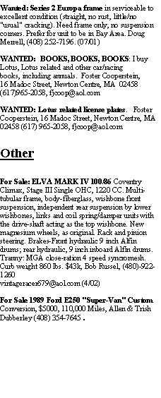 Text Box: Wanted: Series 2 Europa frame in serviceable to excellent condition (straight, no rust, little/no "usual" cracking). Need frame only, no suspension corners. Prefer for unit to be in Bay Area. Doug Merrell, (408) 252-7196. (07/01)WANTED:  BOOKS, BOOKS, BOOKS: I buy Lotus, Lotus related and other car/racing books, including annuals.  Foster Cooperstein,16 Madoc Street, Newton Centre, MA  02458(617)965-2058, fjcoop@aol.comWANTED: Lotus related license plates.   Foster Cooperstein, 16 Madoc Street, Newton Centre, MA  02458 (617) 965-2058, fjcoop@aol.comOtherFor Sale: ELVA MARK IV 100/86 Coventry Climax, Stage III Single OHC, 1220 CC. Multi-tubular frame, body-fiberglass, wishbone front suspension, independent rear suspension by lower wishbones, links and coil spring/damper units with the drive-shaft acting as the top wishbone. New magnesium wheels, as original. Rack and pinion steering. Brakes-Front hydraulic 9 inch Alfin drums; rear hydraulic, 9 inch inboard Alfin drums. Tranny: MGA close-ration 4 speed syncromesh. Curb weight 860 lbs. $43k, Bob Russel, (480)-922-1260 vintageracer679@aol.com (4/02)For Sale 1989 Ford E250 "Super-Van" Custom Conversion, $5000, 110,000 Miles, Allen & Trish Dubberley (408) 354-7645.