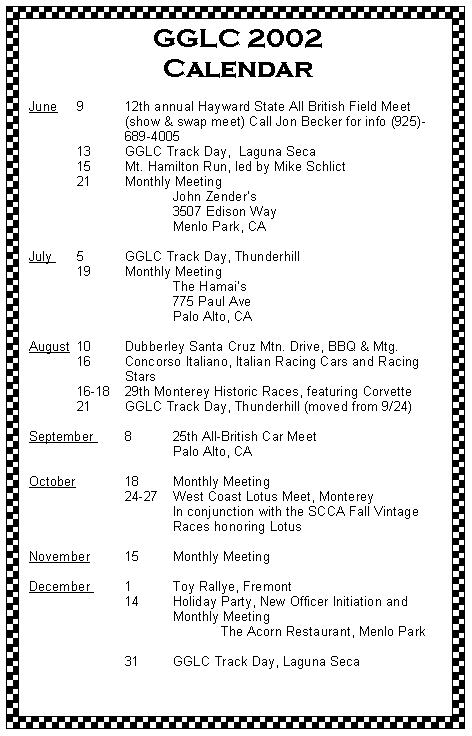 Text Box: GGLC 2002 CalendarJune	9	12th annual Hayward State All British Field Meet 		(show & swap meet) Call Jon Becker for info (925)-		689-4005 	13	GGLC Track Day,  Laguna Seca	15	Mt. Hamilton Run, led by Mike Schlict	21 	Monthly Meeting 			John Zenders			3507 Edison Way			Menlo Park, CA
July 	5	GGLC Track Day, Thunderhill 	19	Monthly Meeting 			The Hamais			775 Paul Ave			Palo Alto, CAAugust 	10 	Dubberley Santa Cruz Mtn. Drive, BBQ & Mtg.	16	Concorso Italiano, Italian Racing Cars and Racing 		Stars	16-18	29th Monterey Historic Races, featuring Corvette	21	GGLC Track Day, Thunderhill (moved from 9/24)
September 	8	25th All-British Car Meet			Palo Alto, CAOctober		18	Monthly Meeting		24-27 	West Coast Lotus Meet, Monterey			In conjunction with the SCCA Fall Vintage 			Races honoring LotusNovember 	15	Monthly Meeting	December 	1	Toy Rallye, Fremont		14	Holiday Party, New Officer Initiation and				Monthly Meeting				The Acorn Restaurant, Menlo Park			31	GGLC Track Day, Laguna Seca 