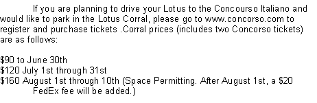 Text Box: 	If you are planning to drive your Lotus to the Concourso Italiano and would like to park in the Lotus Corral, please go to www.concorso.com to register and purchase tickets .Corral prices (includes two Concorso tickets) are as follows: $90 to June 30th $120 July 1st through 31st $160 August 1st through 10th (Space Permitting. After August 1st, a $20 	FedEx fee will be added.) 