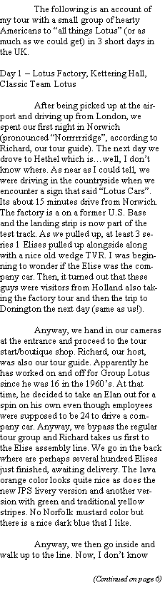 Text Box: 	The following is an account of my tour with a small group of hearty Americans to all things Lotus (or as much as we could get) in 3 short days in the UK.Day 1  Lotus Factory, Kettering Hall, Classic Team Lotus	After being picked up at the airport and driving up from London, we spent our first night in Norwich (pronounced Norrrrrridge, according to Richard, our tour guide). The next day we drove to Hethel which iswell, I dont know where. As near as I could tell, we were driving in the countryside when we encounter a sign that said Lotus Cars. Its about 15 minutes drive from Norwich. The factory is a on a former U.S. Base and the landing strip is now part of the test track. As we pulled up, at least 3 series 1 Elises pulled up alongside along with a nice old wedge TVR. I was beginning to wonder if the Elise was the company car. Then, it turned out that these guys were visitors from Holland also taking the factory tour and then the trip to Donington the next day (same as us!).	Anyway, we hand in our cameras at the entrance and proceed to the tour start/boutique shop. Richard, our host, was also our tour guide. Apparently he has worked on and off for Group Lotus since he was 16 in the 1960s. At that time, he decided to take an Elan out for a spin on his own even though employees were supposed to be 24 to drive a company car. Anyway, we bypass the regular tour group and Richard takes us first to the Elise assembly line. We go in the back where are perhaps several hundred Elises just finished, awaiting delivery. The lava orange color looks quite nice as does the new JPS livery version and another version with green and traditional yellow stripes. No Norfolk mustard color but there is a nice dark blue that I like. 	Anyway, we then go inside and walk up to the line. Now, I dont know 