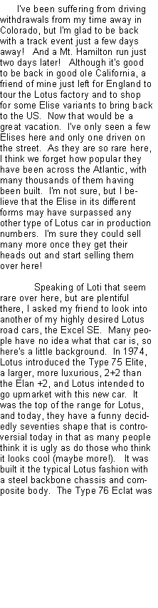 Text Box: I've been suffering from driving withdrawals from my time away in Colorado, but I'm glad to be back with a track event just a few days away!   And a Mt. Hamilton run just two days later!   Although it's good to be back in good ole California, a friend of mine just left for England to tour the Lotus factory and to shop for some Elise variants to bring back to the US.  Now that would be a great vacation.  I've only seen a few Elises here and only one driven on the street.  As they are so rare here, I think we forget how popular they have been across the Atlantic, with many thousands of them having been built.  I'm not sure, but I believe that the Elise in its different forms may have surpassed any other type of Lotus car in production numbers.  I'm sure they could sell many more once they get their heads out and start selling them over here!Speaking of Loti that seem rare over here, but are plentiful there, I asked my friend to look into another of my highly desired Lotus road cars, the Excel SE.  Many people have no idea what that car is, so here's a little background.  In 1974, Lotus introduced the Type 75 Elite, a larger, more luxurious, 2+2 than the Elan +2, and Lotus intended to go upmarket with this new car.  It was the top of the range for Lotus, and today, they have a funny decidedly seventies shape that is controversial today in that as many people think it is ugly as do those who think it looks cool (maybe more!).   It was built it the typical Lotus fashion with a steel backbone chassis and composite body.  The Type 76 Eclat was 