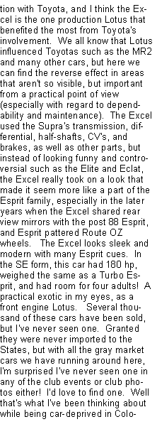 Text Box: tion with Toyota, and I think the Excel is the one production Lotus that benefited the most from Toyota's involvement.  We all know that Lotus influenced Toyotas such as the MR2 and many other cars, but here we can find the reverse effect in areas that aren't so visible, but important from a practical point of view (especially with regard to dependability and maintenance).  The Excel used the Supra's transmission, differential, half-shafts, CV's, and brakes, as well as other parts, but instead of looking funny and controversial such as the Elite and Eclat, the Excel really took on a look that made it seem more like a part of the Esprit family, especially in the later years when the Excel shared rear view mirrors with the post 88 Esprit, and Esprit pattered Route OZ wheels.   The Excel looks sleek and modern with many Esprit cues.  In the SE form, this car had 180 hp, weighed the same as a Turbo Esprit, and had room for four adults!  A practical exotic in my eyes, as a front engine Lotus.   Several thousand of these cars have been sold, but I've never seen one.  Granted they were never imported to the States, but with all the gray market cars we have running around here, I'm surprised I've never seen one in any of the club events or club photos either!  I'd love to find one.  Well that's what I've been thinking about while being car-deprived in Colo