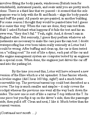 Text Box: involves fitting the body panels, windscreen (British term for windshield), instrument panels, and seats until you are pretty much done. There is a third line that we passed  it seemed that the sole purpose was to help with the fit and finish  align the body panels and buff the paint. All panels are pre-painted, in another building. For some reason I thought they would be painted later but I guess it is easier this way. When the cars are done, they rain test them. Hah! I asked Richard what happens if it fails the test and his answer was, they dont fail. Yeah, right. And, it doesnt rain in England either. But seriously, I guess they perform whatever adjustments are necessary to make the cars pass the rain test. I doubt waterproofing has ever been taken really seriously at Lotus but I could be wrong. After buffing and clean up, the car is then tested on a rolling road. Its sort of like a dyno; each part of the car and the engine management system are computer tested by an engineer in a special room. When done, the engineer just drives the car off and into the parking lot.	By the time you read this, Lotus will have released a new version of the Elise which is a bit upmarket. It has fancier wheels, a livelier engine (did I hear 160 bhp, right?) and a much better convertible top. The previous/current top could best described as a cover. The top is much smaller and simpler  it only covers the cockpit whereas the previous one went all the way back down the sides. The new one is sort of like a canvas T-top without the T. Its one piece but you flip it up on the drivers side, then the passenger side, then pull it off. Clean and neat, I like it. Much better than the current version.(Continued next month .) 