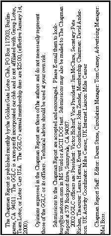 Text Box:      The Chapman Report is published monthly by the Golden Gate Lotus Club, PO Box 117303, Burlingame, CA  94011.  The GGLC is a non-profit incorporated car club and is not affiliated with Group Lotus, Team Lotus, or Lotus Cars USA.  The GGLC's annual membership dues are $25.00, (effective January 1st, 2000).
       Opinions expressed in the Chapman Report are those of the authors and do not necessarily represent those of the GGLC or its officers.  Technical advise should be used at your own risk.
     Submissions to the Chapman Report are accepted and encouraged.  Please E-mail them to lookbusy@ix.netcom.com in MS Word or ASCII DOS text.  Submissions may also be mailed to The Chapman Report at 579 Rockport drive, Sunnyvale, CA 94087.       2002 GGLC officers are: President: Victor Holtorf, Vice President: Jim McClure, Secretary: Pete Richen, Treasurer: Laura Hamai, Event Coordinator: John Zender, Membership Chairman: David Anderson. UK Activity Coordinator: Mike Causer, UK Internet Liaison: Mike Causer	
          Chapman Report Staff:  Editor: Daren Stone, Circulation Manager: Tom Carney, Advertising Manager: Mel Boss.