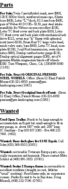 Text Box: PartsFor Sale; Twin Cam tuftrided crank, new-$900, 120 E l500cc block, reinforced main caps, 82mm bore-$400, Lotus L block, 83.5 mm bore-$600, pair of Weber 40 DCOEs- $150, pair steel intake manifolds for Webers on non-crossflow-$100, Lotus TC front cover and back plate-$100, Lotus TC front cover and back plate with mechanical tach drive-$125, seven rear "A" frame with spherical joint (new)-$100, Brian Hart TC large valve head, needs valve seats, bare-$400, Lotus TC head, complete-$1500, 3 rail Ford transmission, semi-close ratios-$400, Dunlop camber/caster gauge-$150, Dunlop optical alignment gauges-$300, set of 4 genuine Minlite magnesium knock-off wheels-$500. Tom Wimperis, Chico, CA. (530)899-9380 (11/01)For Sale. Four (4) ORIGINAL PRESSED STEEL WHEELS. Offers. (from S2 Elan) Patrick Moran 650-321-6950  pmoran@pm-landscaping.com (10/01)For Sale. Four (4) original knock off nuts.  (from S2 Elan) Offers, Patrick Moran  650-321-6950  pmoran@pm-landscaping.com (10/01)WantedUsed Open Trailer. Needs to be large enough to accommodate an Esprit but small enough to fit in my garage, ie. about 100 wide and  200 long.JC Gauthier - Day 650 857 2363 - Eve 408 255 7641. (4/02)Wanted: Rear deck glass for S1/S2 Esprit. Call John (650) 368-9105 (10/01)Wanted: serviceable Twincam Europa parts, especially suspension and transaxle. Please contact Mike Schlict at (408) 891-5833. (07/01)Wanted: Series 2 Europa frame in serviceable to excellent condition (straight, no rust, little/no "usual" cracking). Need frame only, no suspension corners. Prefer for unit to be in Bay Area. Doug Merrell, (408) 252-7196. (07/01)