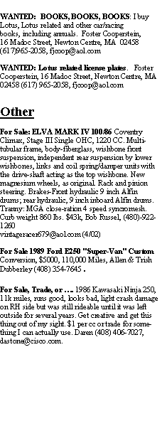 Text Box: WANTED:  BOOKS, BOOKS, BOOKS: I buy Lotus, Lotus related and other car/racing books, including annuals.  Foster Cooperstein,16 Madoc Street, Newton Centre, MA  02458(617)965-2058, fjcoop@aol.comWANTED: Lotus related license plates.   Foster Cooperstein, 16 Madoc Street, Newton Centre, MA  02458 (617) 965-2058, fjcoop@aol.comOtherFor Sale: ELVA MARK IV 100/86 Coventry Climax, Stage III Single OHC, 1220 CC. Multi-tubular frame, body-fiberglass, wishbone front suspension, independent rear suspension by lower wishbones, links and coil spring/damper units with the drive-shaft acting as the top wishbone. New magnesium wheels, as original. Rack and pinion steering. Brakes-Front hydraulic 9 inch Alfin drums; rear hydraulic, 9 inch inboard Alfin drums. Tranny: MGA close-ration 4 speed syncromesh. Curb weight 860 lbs. $43k, Bob Russel, (480)-922-1260 vintageracer679@aol.com (4/02)For Sale 1989 Ford E250 "Super-Van" Custom Conversion, $5000, 110,000 Miles, Allen & Trish Dubberley (408) 354-7645.For Sale, Trade, or . 1986 Kawasaki Ninja 250, 11k miles, runs good, looks bad, light crash damage on RH side but was still rideable until it was left outside for several years. Get creative and get this thing out of my sight. $1 per cc or trade for something I can actually use. Daren (408) 406-7027, dastone@cisco.com.