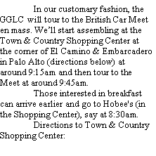 Text Box: 	In our customary fashion, the GGLC will tour to the British Car Meet en mass. Well start assembling at the Town & Country Shopping Center at the corner of El Camino & Embarcadero in Palo Alto (directions below) at around 9:15am and then tour to the Meet at around 9:45am.	Those interested in breakfast can arrive earlier and go to Hobee's (in the Shopping Center), say at 8:30am.	Directions to Town & Country Shopping Center: