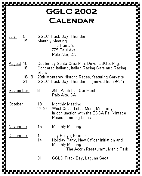 Text Box: GGLC 2002 Calendar
July 	5	GGLC Track Day, Thunderhill 	19	Monthly Meeting 			The Hamais			775 Paul Ave			Palo Alto, CAAugust 	10 	Dubberley Santa Cruz Mtn. Drive, BBQ & Mtg.	16	Concorso Italiano, Italian Racing Cars and Racing 		Stars	16-18	29th Monterey Historic Races, featuring Corvette	21	GGLC Track Day, Thunderhill (moved from 9/24)
September 	8	25th All-British Car Meet			Palo Alto, CAOctober		18	Monthly Meeting		24-27 	West Coast Lotus Meet, Monterey			In conjunction with the SCCA Fall Vintage 			Races honoring LotusNovember 	15	Monthly Meeting	December 	1	Toy Rallye, Fremont		14	Holiday Party, New Officer Initiation and				Monthly Meeting				The Acorn Restaurant, Menlo Park			31	GGLC Track Day, Laguna Seca 