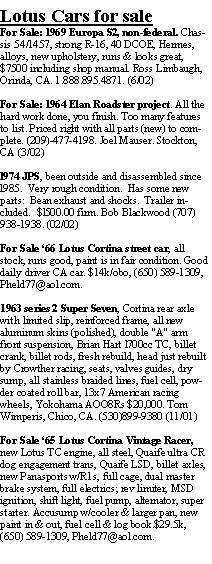 Text Box: Lotus Cars for saleFor Sale: 1969 Europa S2, non-federal. Chassis 54/1457, strong R-16, 40 DCOE, Hermes, alloys, new upholstery, runs & looks great, $7500 including shop manual. Ross Limbaugh, Orinda, CA. 1.888.895.4871. (6/02)For Sale: 1964 Elan Roadster project. All the hard work done, you finish. Too many features to list. Priced right with all parts (new) to complete. (209)-477-4198. Joel Mauser. Stockton,  CA (3/02)l974 JPS, been outside and disassembled since l985.  Very rough condition.  Has some new parts:  Bean exhaust and shocks.  Trailer included.  $l500.00 firm. Bob Blackwood (707) 938-1938. (02/02)For Sale 66 Lotus Cortina street car, all stock, runs good, paint is in fair condition. Good daily driver CA car. $14k/obo, (650) 589-1309, Pheld77@aol.com.1963 series 2 Super Seven, Cortina rear axle with limited slip, reinforced frame, all new aluminum skins (polished), double "A" arm front suspension, Brian Hart l700cc TC, billet crank, billet rods, fresh rebuild, head just rebuilt by Crowther racing, seats, valves guides, dry sump, all stainless braided lines, fuel cell, powder coated roll bar, 13x7 American racing wheels, Yokohama AOO8Rs $20,000. Tom Wimperis, Chico, CA. (530)899-9380 (11/01)For Sale 65 Lotus Cortina Vintage Racer, new Lotus TC engine, all steel, Quaife ultra CR dog engagement trans, Quaife LSD, billet axles, new Panasports w/R1s, full cage, dual master brake system, full electrics; rev limiter, MSD ignition, shift light, fuel pump, alternator, super starter. Accusump w/cooler & larger pan, new paint in & out, fuel cell & log book.$29.5k, (650) 589-1309, Pheld77@aol.com.